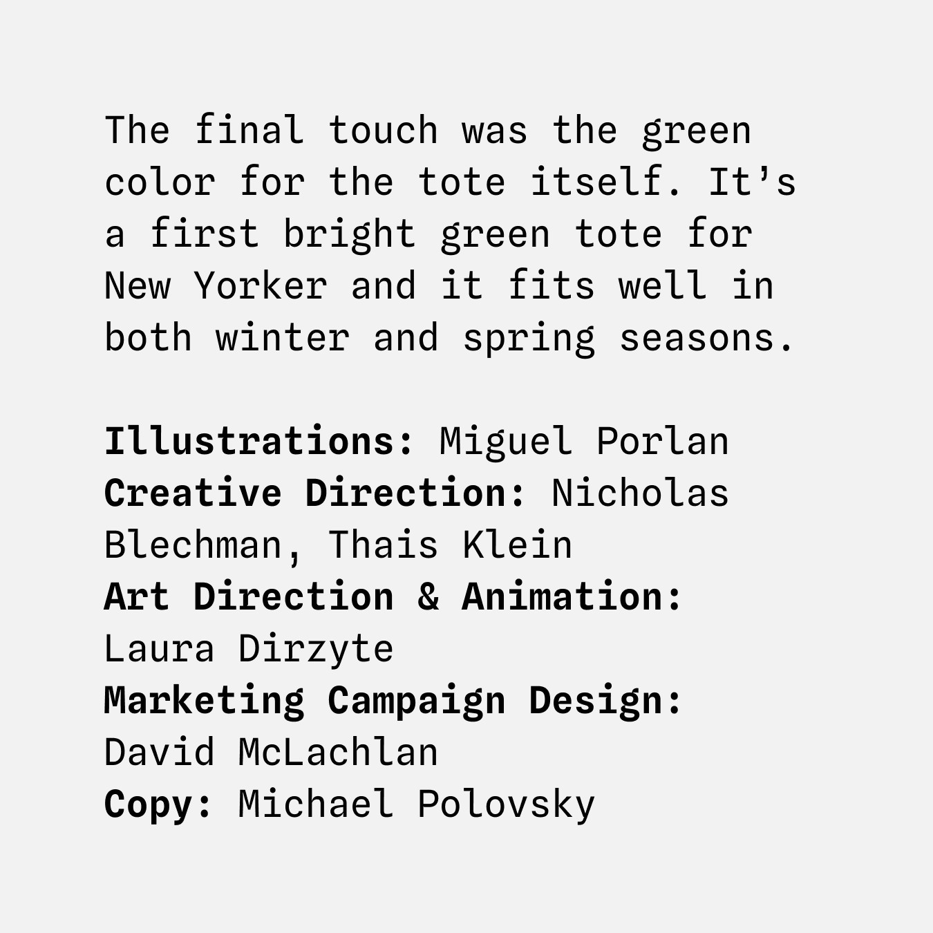 The final touch was the green color for the tote itself. It’s a first bright green tote for New Yorker and it fits well in both winter and spring seasons.
Illustrations: Miguel Porlan
Creative direction: Nicholas Blechman, Thais Klein
Art direction & animation:
Laura Dirzyte
Marketing campaign design:
David McLachlan
Copy: Michael Polovsky