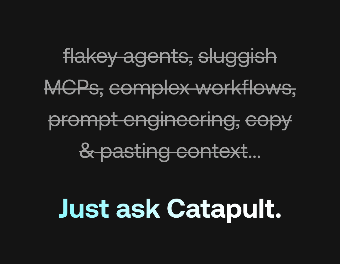Avoid flakey agents, slow MCP servers, complex workflow builders, prompt engineering, copy pasting context. All you need to do is ask Catapult, and it will give you what you need