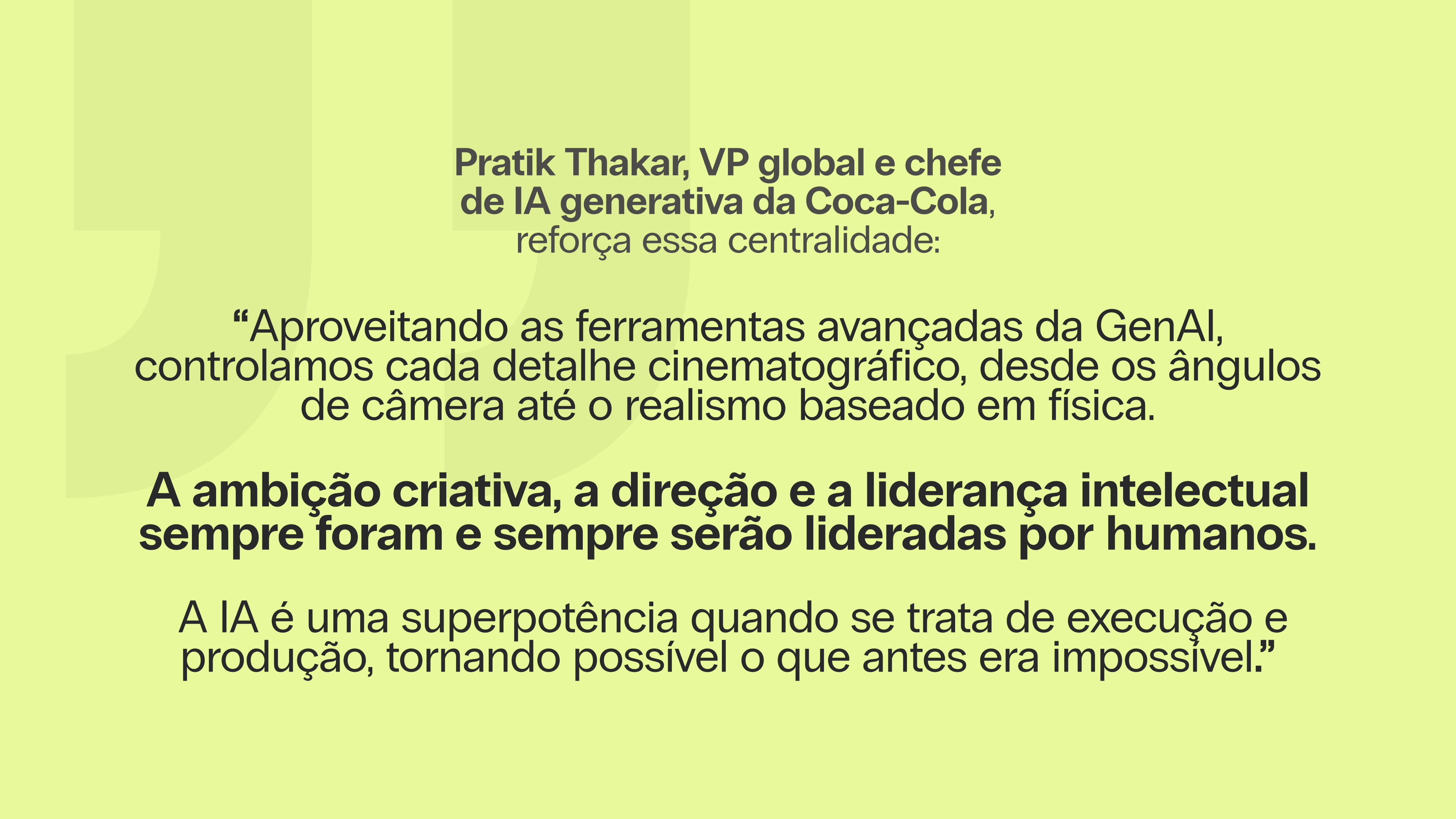 Pratik Thakar, VP global e chefe de IA generativa da Coca-Cola, reforça essa centralidade: “Aproveitando as ferramentas avançadas da GenAI, controlamos cada detalhe cinematográfico, desde os ângulos de câmera até o realismo baseado em física. A ambição criativa, a direção e a liderança intelectual sempre foram e sempre serão lideradas por humanos. A IA é uma superpotência quando se trata de execução e produção, tornando possível o que antes era impossível.”