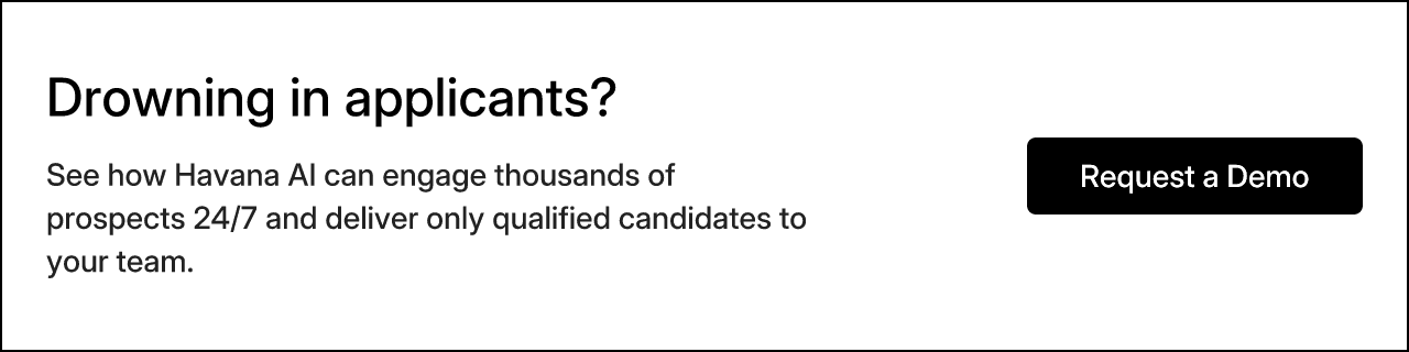 Drowning in applicants? See how Havana AI can engage thousands of prospects 24/7 and deliver only qualified candidates to your team. Request a Demo