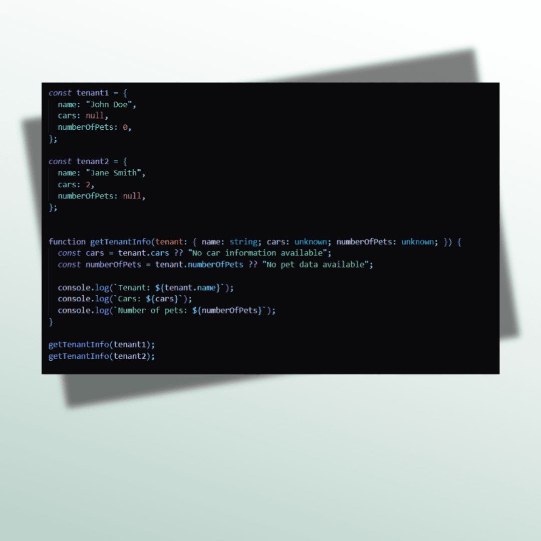This image is a code snippet and this is the code in the image : const tenant1 = {     name: "John Doe",     cars: null,      numberOfPets: 0,   };      const tenant2 = {     name: "Jane Smith",     cars: 2,     numberOfPets: null,    };       function getTenantInfo(tenant: { name: string; cars: unknown; numberOfPets: unknown; }) {     const cars = tenant.cars ?? "No car information available";     const numberOfPets = tenant.numberOfPets ?? "No pet data available";        console.log(`Tenant: ${tenant.name}`);     console.log(`Cars: ${cars}`);     console.log(`Number of pets: ${numberOfPets}`);   }      getTenantInfo(tenant1);   getTenantInfo(tenant2);