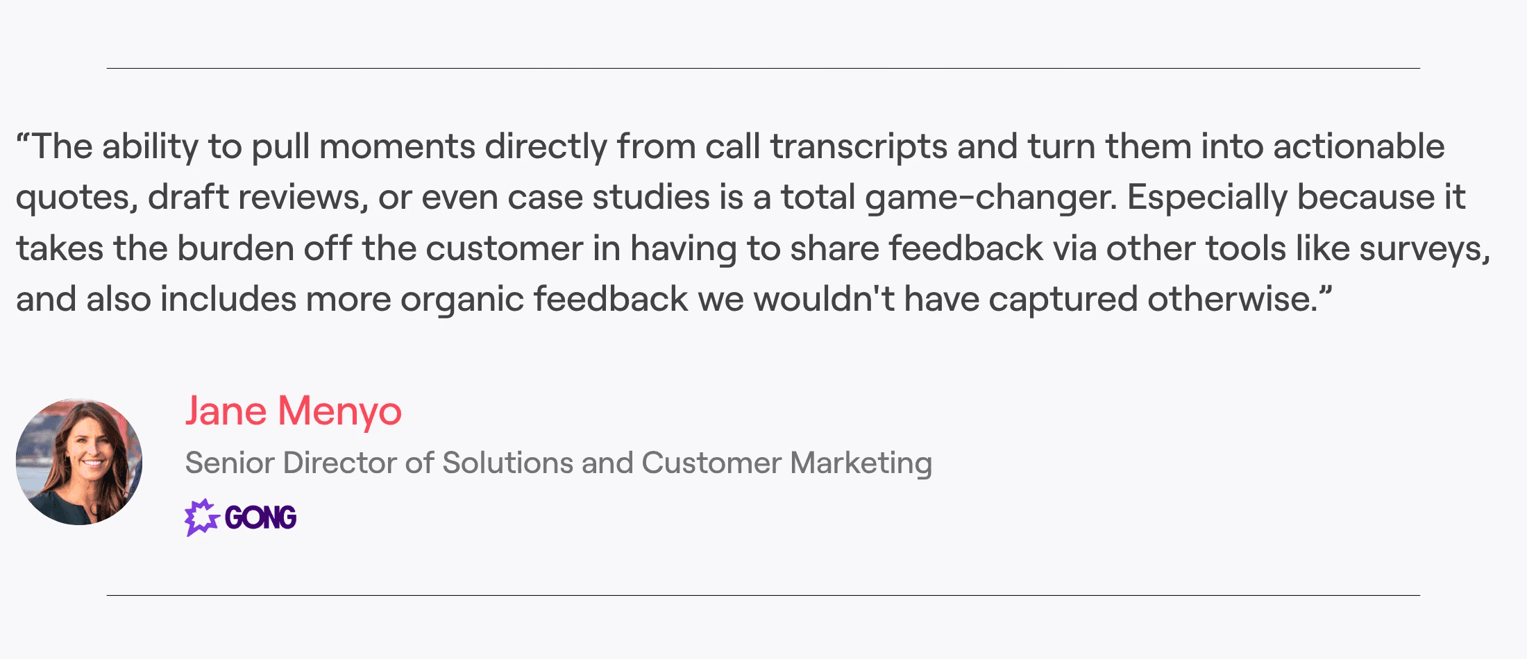 Jane Menyo, Senior Director of Solutions and Customer Marketing at Gong, "The ability to pull moments directly from call transcripts and turn them into actionable quotes, draft reviews, or even case studies is a total game-changer. Especially because it takes the burden off the customer in having to share feedback via other tools like surveys, and also includes more organic feedback we wouldn't have captured otherwise.”