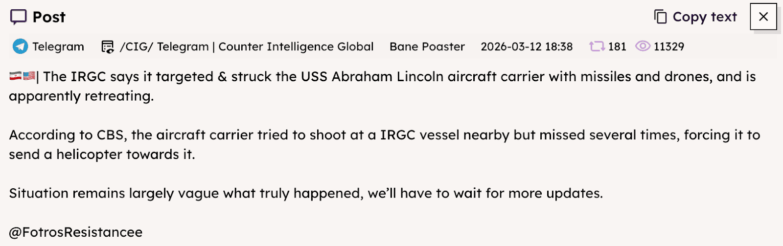 A screenshot of a Telegram message shared in a news aggregation channel on Mar. 12 expresses uncertainty over the status of the USS Abraham Lincoln amidst conflicting claims from US and Iranian officials. It reads: “The IRGC says it targeted & struck the USS Abraham Lincoln aircraft carrier with missiles and drones, and is apparently retreating. According to CBS, the aircraft carrier tried to shoot at a IRGC vessel nearby but missed several times, forcing it to send a helicopter towards it. Situation remains largely vague what truly happened, we’ll have to wait for more updates.”