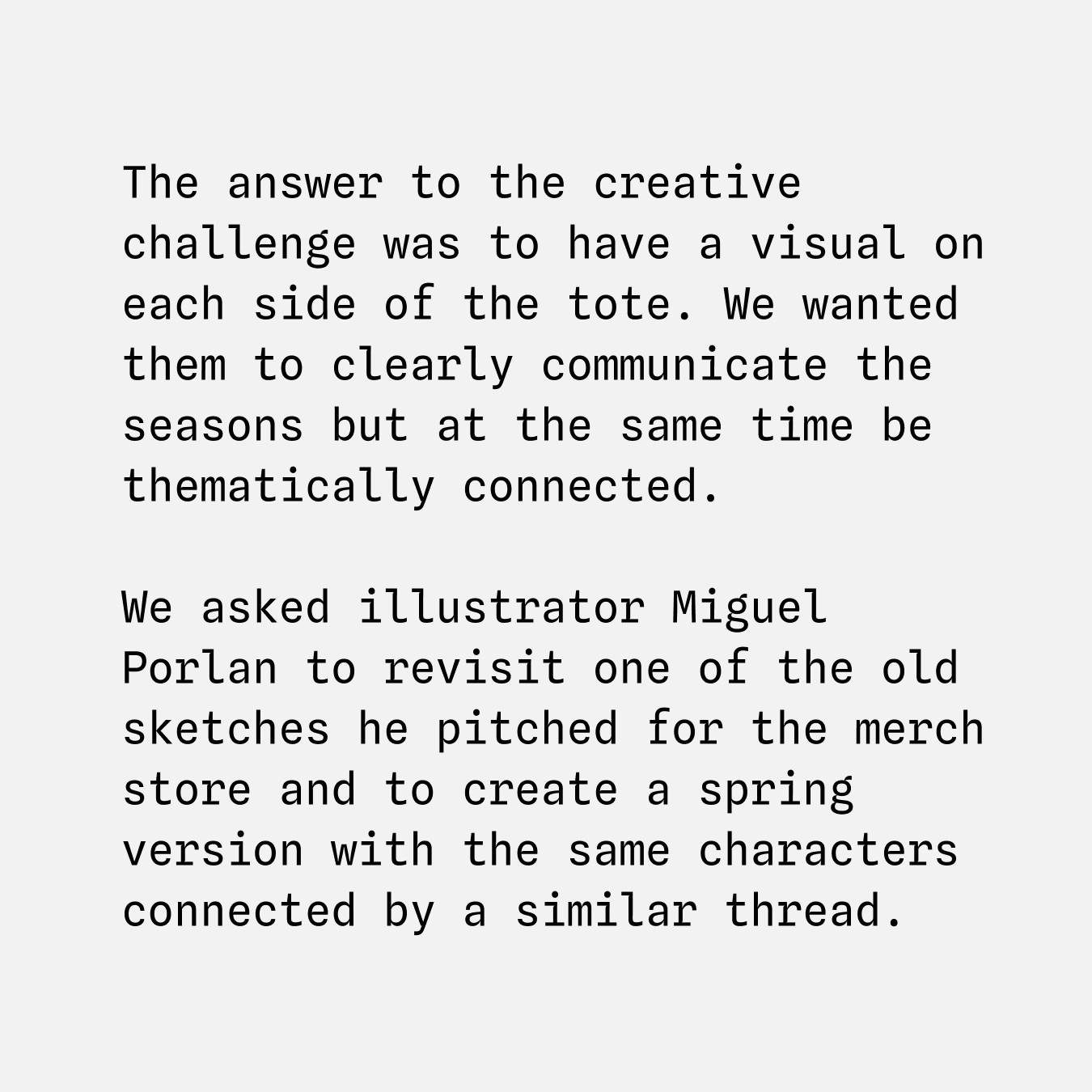 The answer to the creative challenge was to have a visual on each side of the tote. We wanted them to clearly communicate the seasons but at the same time be thematically connected. We asked illustrator Miguel Porlan to revisit one of the old sketches he pitched for the merch store and to create a spring version with the same characters connected by a similar thread.
