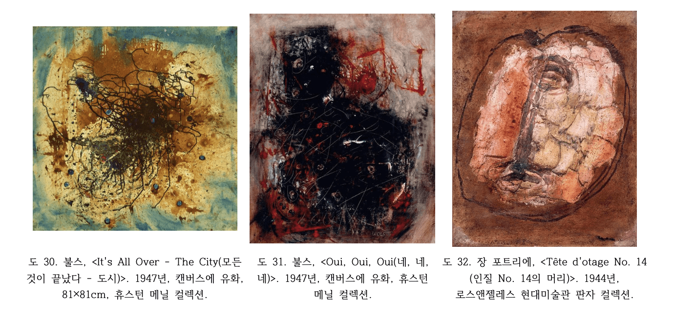도 30. 불스, <It's All Over - The City(모든 것이 끝났다 - 도시)>, 1947년 불스 Wols It's All Over The City 1947년 캔버스에 유화 81x81cm 황갈색 배경 중심부 방사형 검은 선과 얼룩 청색 점 산포 앵포르멜 즉흥적 마티에르 휴스턴 메닐 컬렉션 도 31. 불스, <Oui, Oui, Oui(네, 네, 네)>, 1947년 불스 Wols Oui Oui Oui 1947년 캔버스에 유화 흑적색 배경 위 붉은 선과 물감 분출 격렬한 앵포르멜 추상 표현 휴스턴 메닐 컬렉션 도 32. 장 포트리에, <Tête d'otage No. 14 (인질 No. 14의 머리)>, 1944년 장 포트리에 인질 No.14의 머리 1944년 판자 위 유화 적갈색 배경 두꺼운 마티에르 인물 형상 로스앤젤레스 현대미술관 컬렉션
