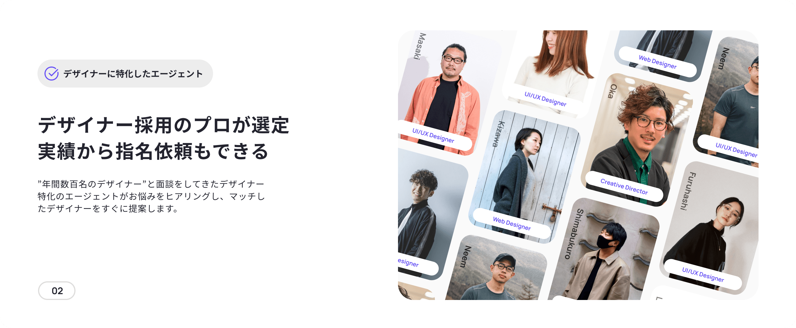 Shimabukuro Kohno Web Designer LiMyra Masaki Web Designer Neem デザイナーに特化したエージェント UI/UX Designer Oka デザイナー採用のプロが選定 実績から指名依頼もできる UI/UX Designer Kizawa UI/UX Designer ”年間数百名のデザイナー”と面談をしてきたデザイナー特化のエージェントがお悩みをヒアリングし、マッチしたデザイナーをすぐに提案します。 Kohno Creative Director Furuhashi Web Designer Shimabukuro Web Designer Neem UI/UX Designer 02 Oka LiMyra Web Designer UI/UX Designer Masaki Creative Director Furuhashi UI/UX Designer UI/UX Designer Kizawa UI/UX Designer Web Director