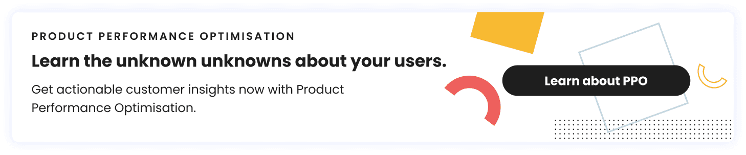 Learn the unknown unknowns about your users. Get actionable customer insights now with Product Performance Optimisation. Button: Learn About PPO