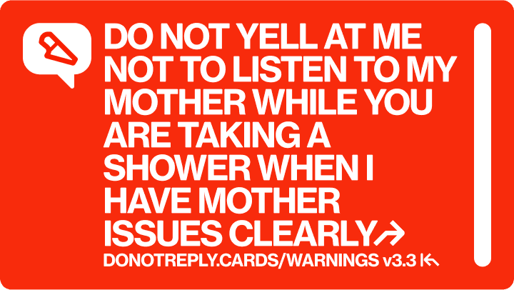 DO NOT YELL AT ME NOT TO LISTEN TO MY MOTHER WHILE YOU ARE TAKING A SHOWER WHEN I HAVE MOTHER ISSUES CLEARLY↱