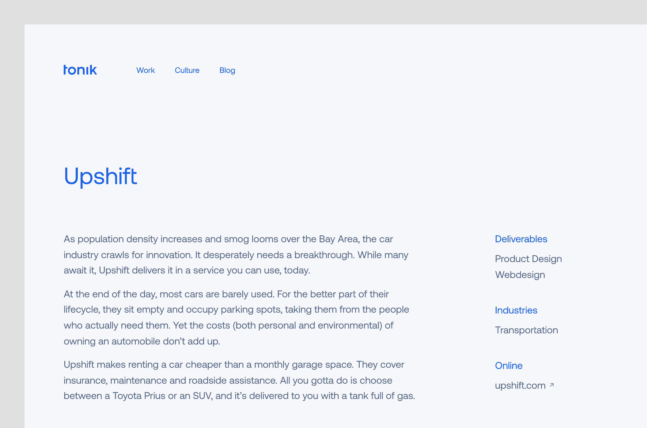 A case study of Upshift. Body: “As population density increases and smog looms over the Bay Area, the car industry crawls for innovation. It desperately needs a breakthrough. While many await it, Upshift delivers it in a service you can use, today. At the end of the day, most cars are barely used. For the better part of their lifecycle, they sit empty and occupy parking spots, taking them from the people who actually need them. Yet the costs (both personal and environmental) of owning an automobile don’t add up. Upshift makes renting a car cheaper than a monthly garage space. They cover insurance, maintenance and roadside assistance. All you gotta do is choose between a Toyota Prius or an SUV, and it’s delivered to you with a tank full of gas.“