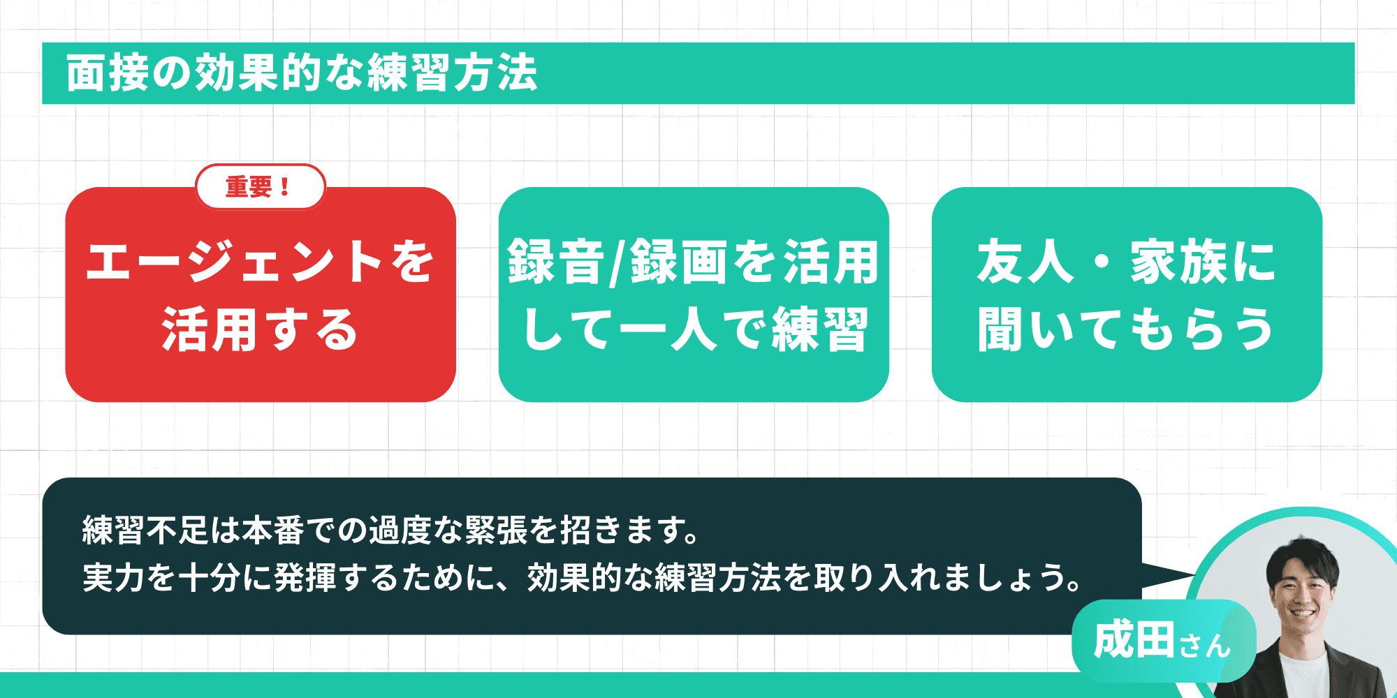 面接の効果的な練習方法。重要！エージェントを活用する、録音/録画を活用して一人で練習、友人・家族に聞いてもらう。アドバイザーからのメッセージ「練習不足は本番での過度な緊張を招きます。実力を十分に発揮するために、効果的な練習方法を取り入れましょう。」