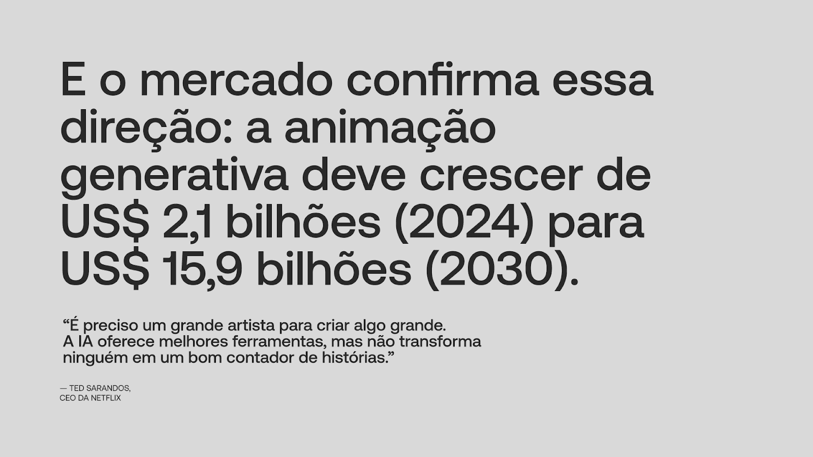 E o mercado confirma essa direção: a animação generativa deve crescer de U$$ 2,1 bilhões (2024) para U$$ 15,9 bilhões (2030). "É preciso de um grande artista para criar algo grande. A IA oferece melhores ferramentas, mas não transforma ninguém em um bom contador de histórias." — Ted Sarandos, CEO da Netflix