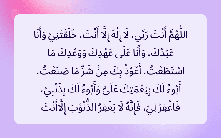 Arabic text that reads (O Allah! You are my Rubb. There is no true god except You. You have created me, and I am Your slave, and I hold to Your Covenant as far as I can. I seek refuge in You from the evil of what I have done. I acknowledge the favours that You have bestowed upon me, and I confess my sins. Pardon me, for none but You has the power to pardon)”. (Sahih Bukhari; Riyad-us-Salihin 1875) from the Holy Quran. Show less