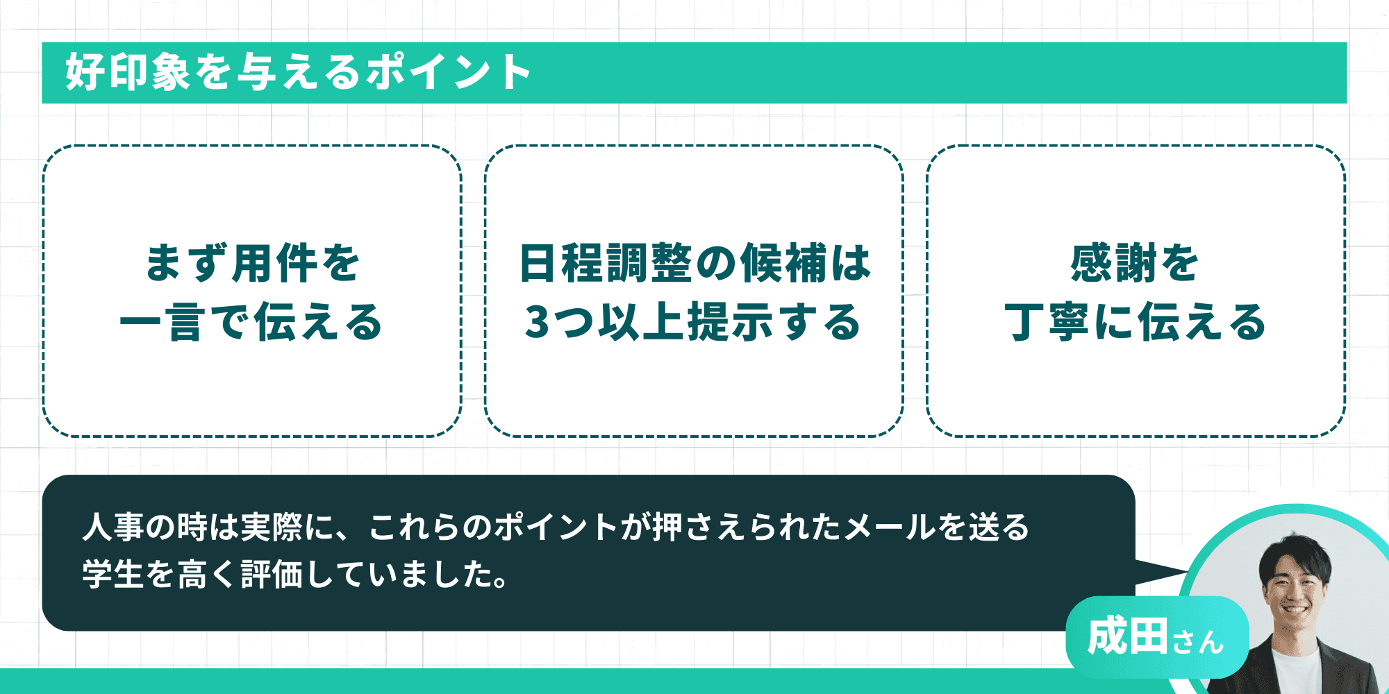 好印象を与えるポイント。「まず用件を一言で伝える」「日程調整の候補は3つ以上提示する」「感謝を丁寧に伝える」の3点です。元人事の成田さんによると「人事の時は実際に、これらのポイントが押さえられたメールを送る学生を高く評価していました」とのことです。