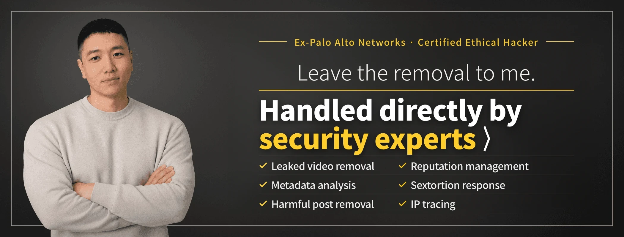 Leave the removal to me — security experts handle your case directly. Taewoon Choi, CEO of Sarazim Company (former Palo Alto Networks; certified ethical hacker). Removal of non-consensual intimate videos, corporate reputation management, sextortion response, IP tracing, metadata analysis and malicious post removal.