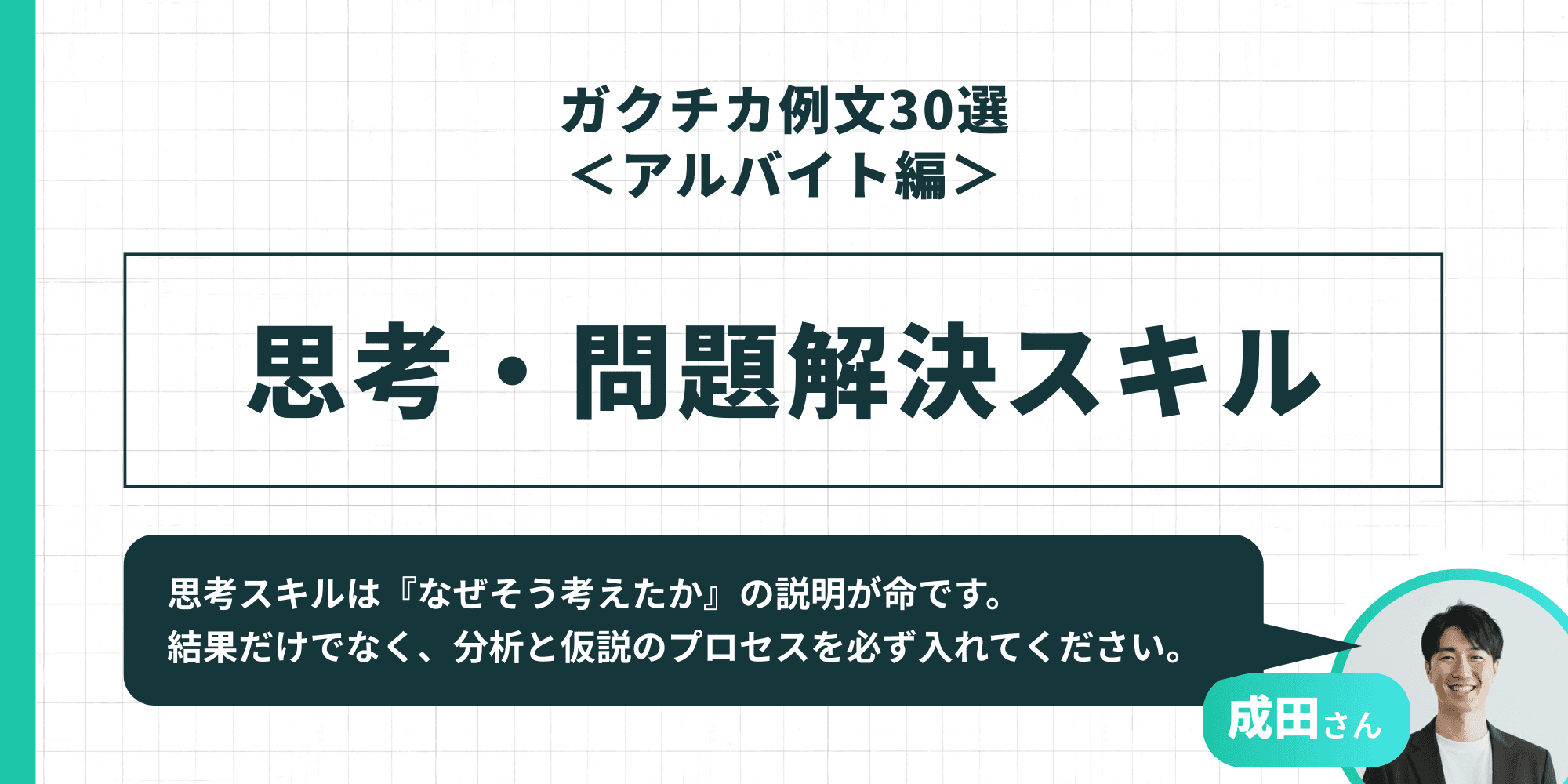 「ガクチカ例文30選<アルバイト編> 思考・問題解決スキル」成田さん「思考スキルは『なぜそう考えたか』の説明が命です。結果だけでなく、分析と仮説のプロセスを必ず入れてください。」