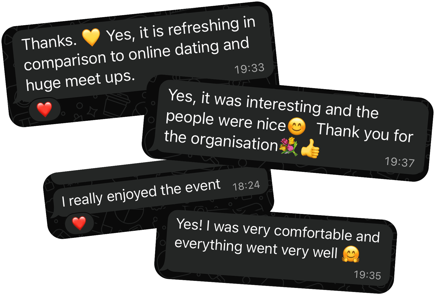 Customer review. It is refreshing in comparison to online dating and huge meetups. It was interesting and the people were nice. Thank you for the organisation. I really enjoyed the event. I was very comfortable and everything went well.