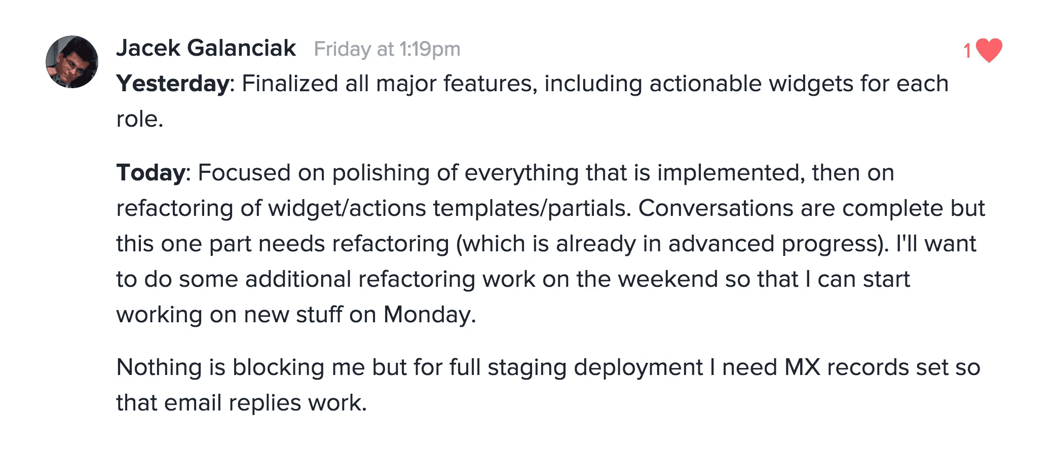 Team member update. Yesterday: Finalized all major features, including actionable widgets for each role. Today: Focused on polishing of everything that is implemented, then on refactoring of widget/actions templates/partials. Conversations are complete but this one part needs refactoring (which is already in advanced progress). I'll want to do some additional refactoring work on the weekend so that I can start working on new stuff on Monday. Nothing is blocking me but for full staging deployment I need MX records set to that email replies work.