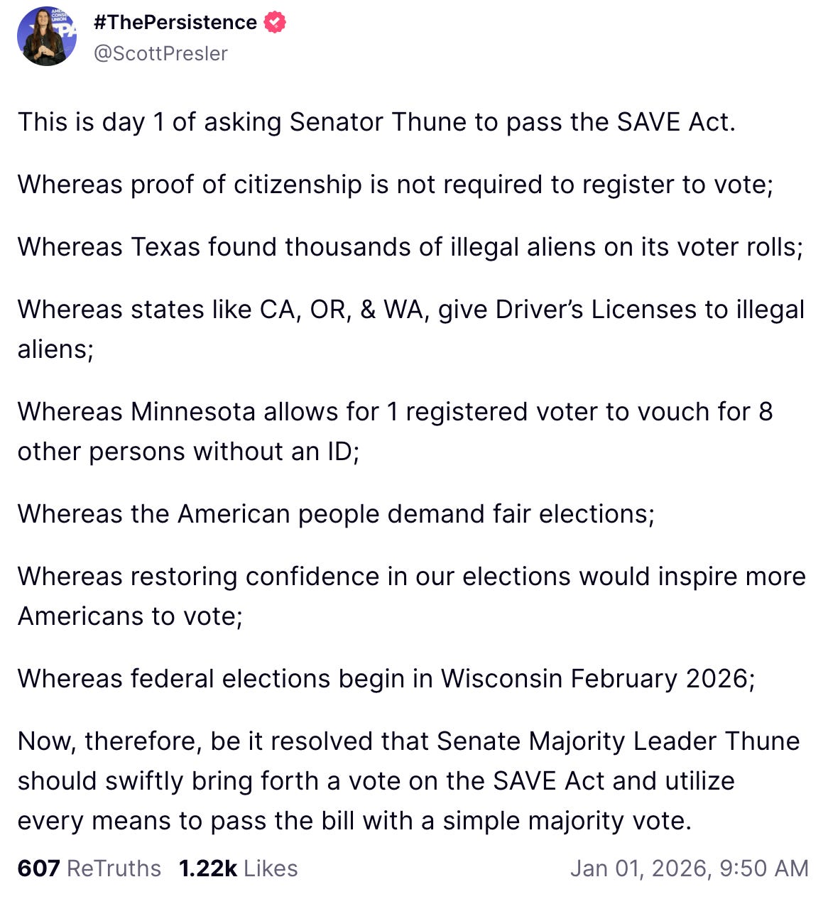 A Truth Social post from Scott Pressler shared on Jan. 1, 2026, reads: “This is day 1 of asking Senator Thune to pass the SAVE Act. Whereas proof of citizenship is not required to register to vote; Whereas Texas found thousands of illegal aliens on its voter rolls; Whereas states like CA, OR, & WA, give Driver's Licenses to illegal aliens; Whereas Minnesota allows for 1 registered voter to vouch for 8 other persons without an ID; Whereas the American people demand fair elections; Whereas restoring confidence in our elections would inspire more Americans to vote; Whereas federal elections begin in Wisconsin February 2026; Now, therefore, be it resolved that Senate Majority Leader Thune should swiftly bring forth a vote on the SAVE Act and utilize every means to pass the bill with a simple majority vote.”