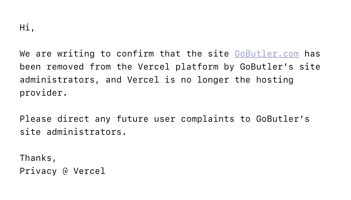 image of an email from vercel. it reads: "Hi,  We are writing to confirm that the site GoButler.com has been removed from the Vercel platform by GoButler’s site administrators, and Vercel is no longer the hosting provider.   Please direct any future user complaints to GoButler’s site administrators.  Thanks, Privacy @ Vercel"