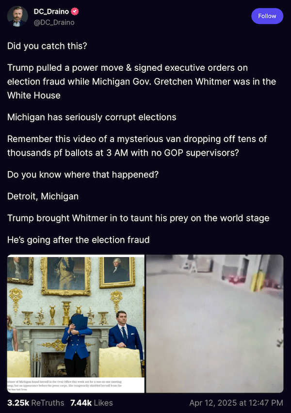 A Truth Social post from “DC_Draino” reads: “Did you catch this? Trump pulled a power move & signed executive orders on election fraud while Michigan Gov. Gretchen Whitmer was in the White House. Michigan has seriously corrupt elections. Remember this video of a mysterious van dropping off tens of thousands of ballots at 3 AM with no GOP supervisors? Do you know where that happened? Detroit, Michigan. Trump brought Whitmer in to taunt his prey on the world stage. He’s going after election fraud.”