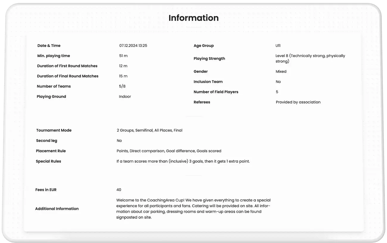 Ein Mockup, das das Informationsfeld eines Turniers im Planer von CoachingArea anzeigt. Es bietet detaillierte Daten für potenzielle Teilnehmer, einschließlich Spielstärke, minimale Nettospielzeit pro Team, Anzahl der Feldspieler, verfügbare Plätze, Gebühren, Oberflächenart, Turniermodus, Regeln und exklusive Sonderregeln, die von CoachingArea angeboten werden. Zusätzliche Details wie Parkmöglichkeiten, Umkleideräume und Verfügbarkeit von Catering werden ebenfalls angezeigt. Dieser Abschnitt hilft Trainern, über eine Teilnahme zu entscheiden, und bietet Teams und Fans am Turniertag wichtige Informationen.