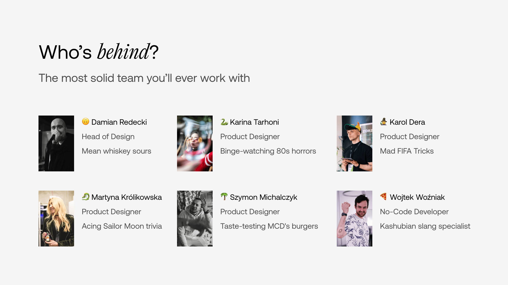 A list of employees. “Damian Redecki — Mean whiskey sours”, “Karina Tarhoni — Binge-watching 80s horrors”, “Karol Dera — Mad FIFA tricks”, “Martyna Królikowska — Acing Sailor Moon Trivia”, “Szymon Michalczyk — Taste-testing MCD’s burgers”, “Wojtek Woźniak — Kashubian slang specialist”.