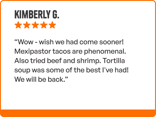 Review from Kimberly G - “Wow - wish we had come sooner! Mexipastor tacos are phenomenal. Also tried beef and shrimp. Tortilla soup was some of the best I've had! We will be back.”