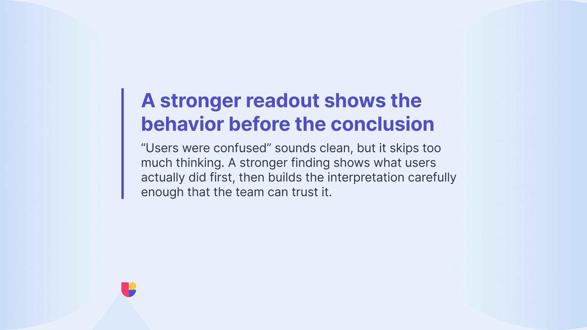 Do not repeat the user behavior you observed during the study on your report. Give your team the guidance they need to make the next product decision based on that behavior.