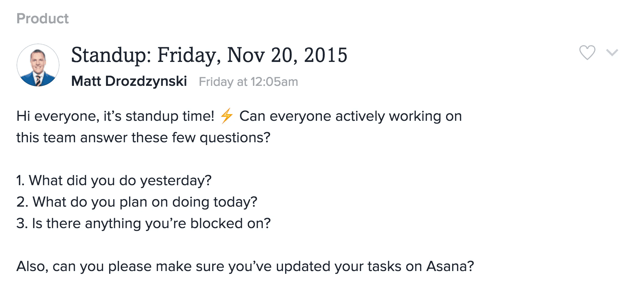 Asana starter conversation: Hi everyone, it's standup time! Can everyone actively working on this team answer these few questions? 1. What did you do yesterday? 2. What do you plan on doing today? 3. Is there anything you're blocked on? Also, can you please make sure you've updated your tasks on Asana?
