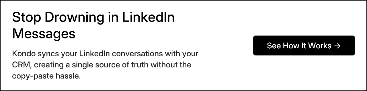 Stop Drowning in LinkedIn Messages. Kondo syncs your LinkedIn conversations with your CRM, creating a single source of truth without the copy-paste hassle. See How It Works →
