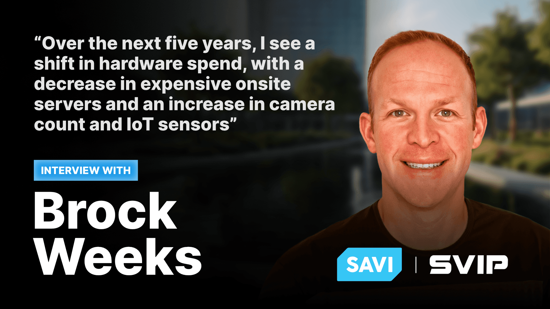 “Over the next five years, I see a shift in hardware spend, with a decrease in expensive onsite servers and an increase in camera count and IoT sensors”  - SVIP - SAVI Solutions