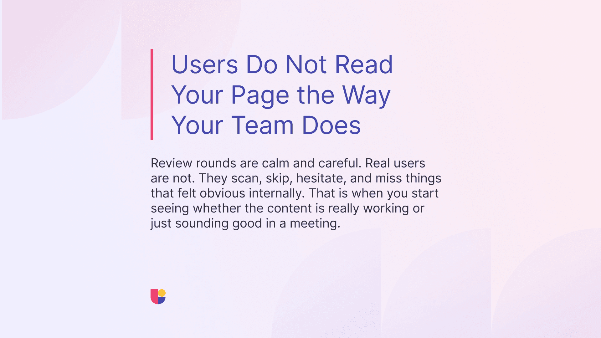 Calm and comfortable design reviews are not the way users are experiencing your content. It will not be possible to review the flow the same way users do without feeling the same hesitation, confusion, and frustrations that they do. 