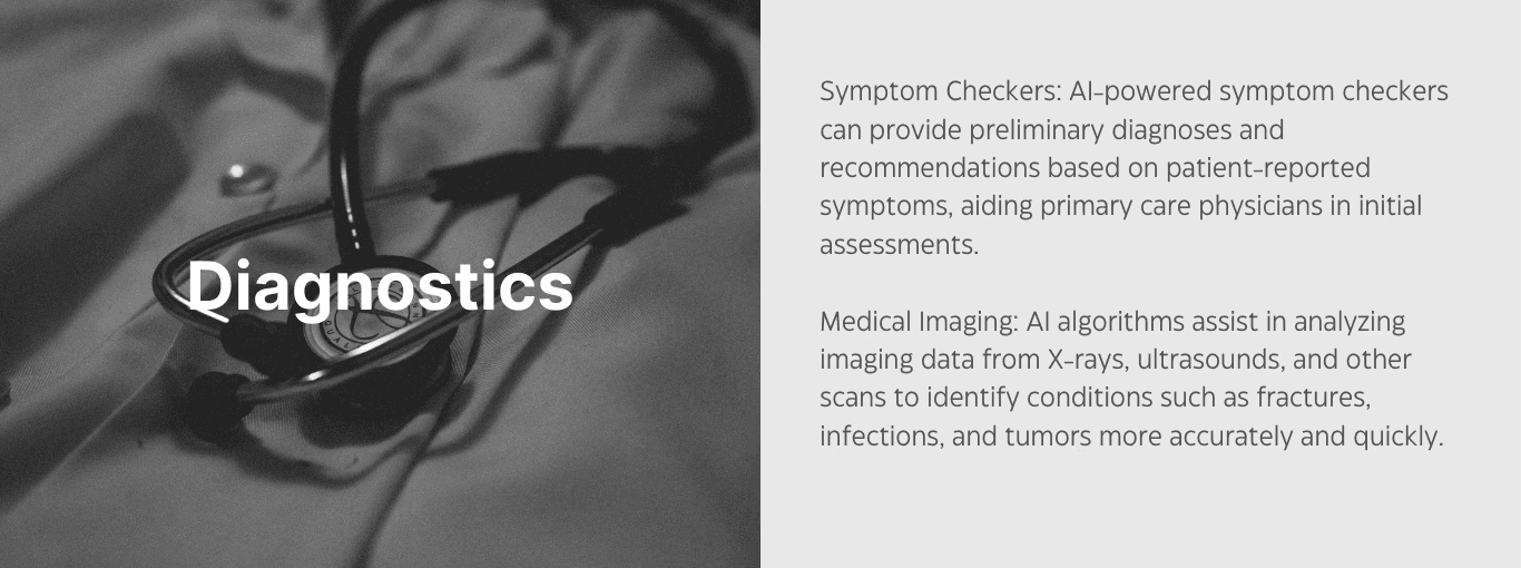 Diagnostics. Symptom checkers: AI-powered symptom checkers can provide preliminary diagnoses and recommendations based on patient-reported symptoms, aiding primary care physicians in initial assessments. Medical imaging: AI algorithms assist in analyzing imaging data from X-rays, ultrasounds, and other scans to identify conditions such as fractures, infections, and tumors more accurately and quickly. 