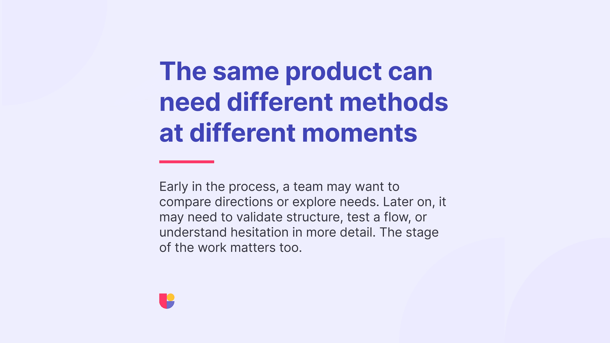The “right” research method could depend on the current point in the product cycle and the purpose of the research. The correct research method could change based on the maturity of the design.